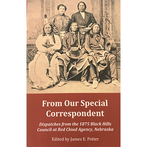 From Our Special Correspondent: Dispatches from the 1875 Black Hills Council at Red Cloud Agency, Nebraska | Edited By James E. Potter | Soft Cover | Original Correspondence Between the Federal Government and the Lakota Tribe